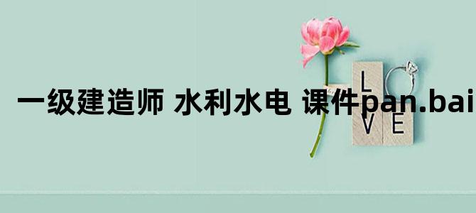 '一级建造师 水利水电 课件pan.baidu.com'